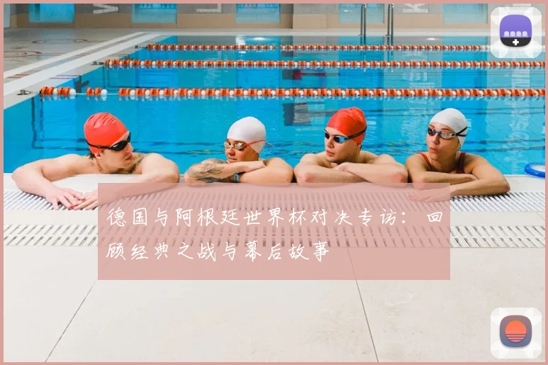 德国与阿根廷世界杯对决专访:回顾经典之战与幕后故事