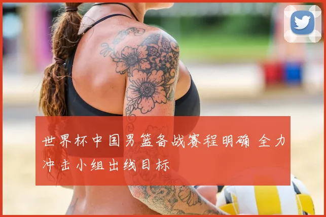 世界杯中国男篮备战赛程明确 全力冲击小组出线目标