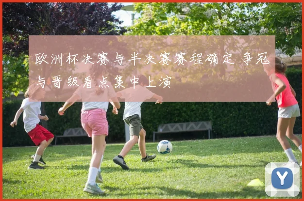 欧洲杯决赛与半决赛赛程确定 争冠与晋级看点集中上演