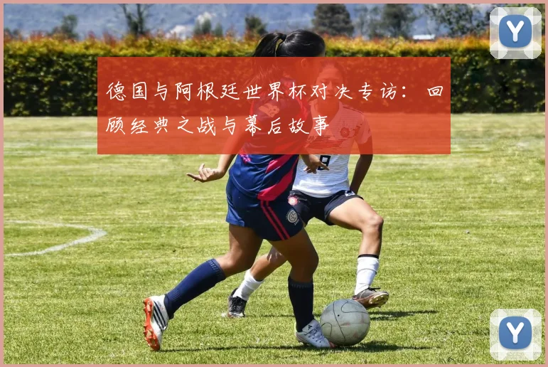 德国与阿根廷世界杯对决专访:回顾经典之战与幕后故事