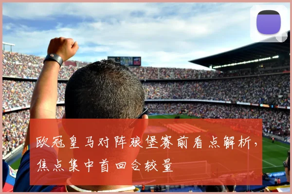 欧冠皇马对阵狼堡赛前看点解析，焦点集中首回合较量