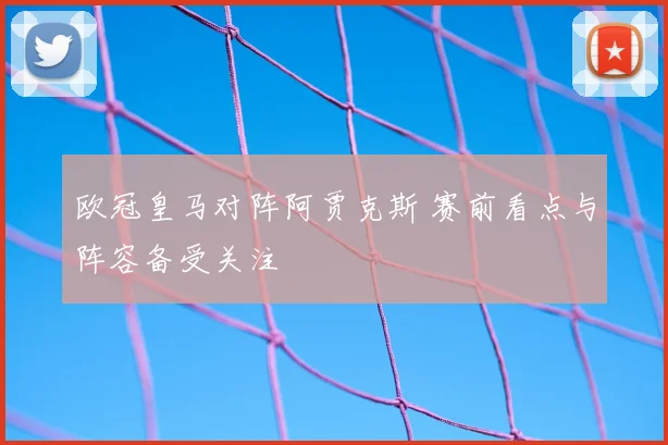 欧冠皇马对阵阿贾克斯 赛前看点与阵容备受关注