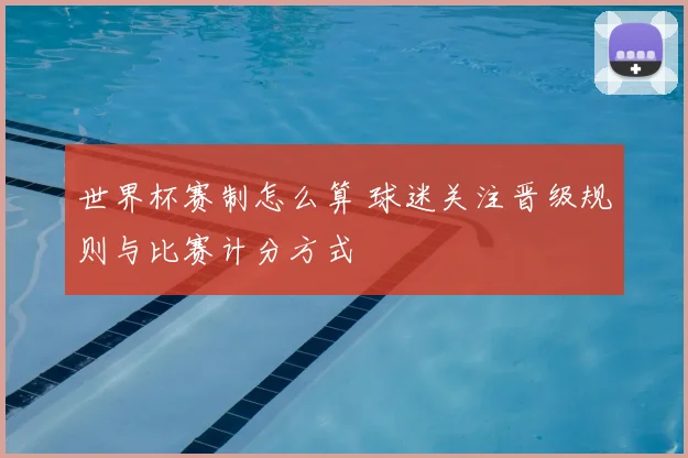 世界杯赛制怎么算 球迷关注晋级规则与比赛计分方式