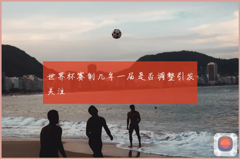 世界杯赛制几年一届是否调整引发关注