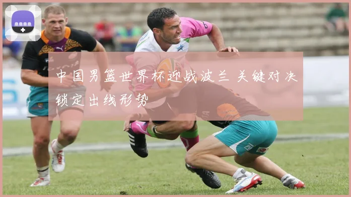 中国男篮世界杯迎战波兰 关键对决锁定出线形势