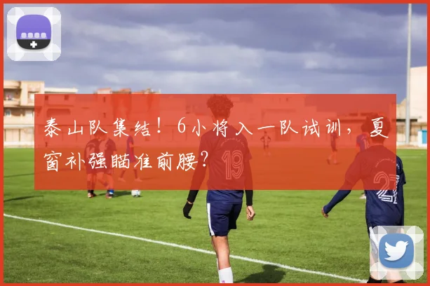 泰山队集结！6小将入一队试训，夏窗补强瞄准前腰？