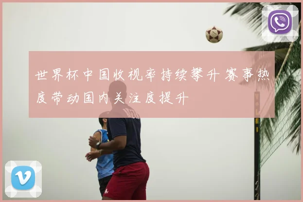 世界杯中国收视率持续攀升 赛事热度带动国内关注度提升