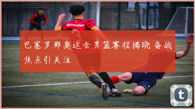 巴塞罗那奥运会男篮赛程揭晓 备战焦点引关注
